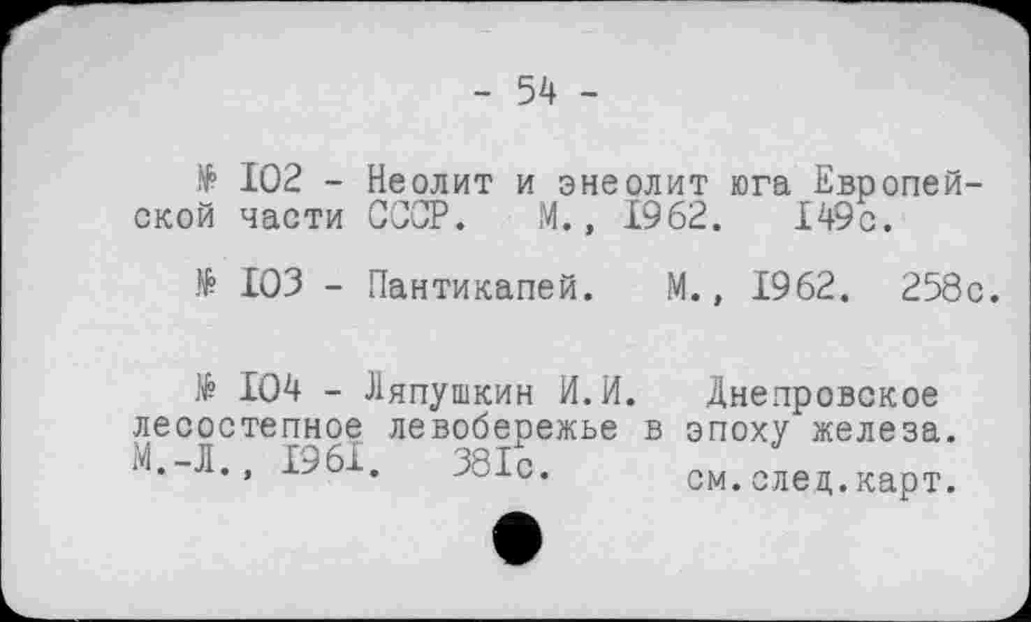 ﻿- 54 -
№ 102 - Неолит и энеолит юга Европейской части СССР. М., 1962.	149с.
№ 103 - Пантикапей. М., 1962. 258с.
Ляпушкин И.И. Днепровское

104 - Ляпушкин И.И. Днепровское лесостепное левобережье в эпоху железа. М.-Л., 1961. 381с. см.елец.карт.
381с.